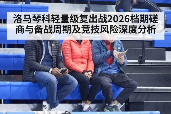 洛马琴科轻量级复出战2026档期磋商与备战周期及竞技风险深度分析